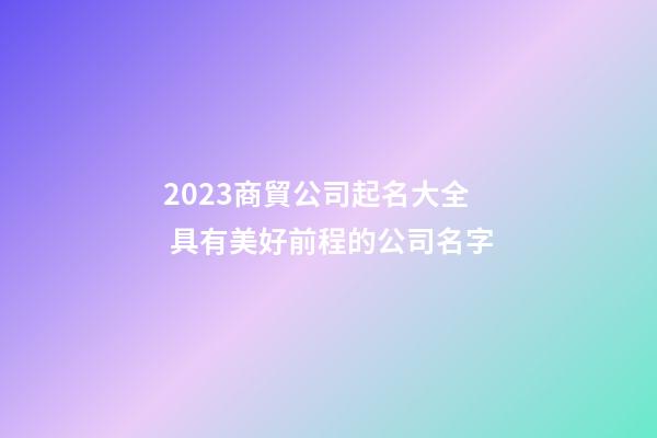 2023商貿公司起名大全 具有美好前程的公司名字